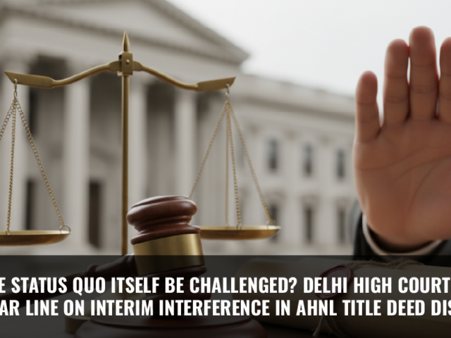 Can the Status Quo Itself Be Challenged? Delhi High Court Draws a Clear Line on Interim Interference in AHNL Title Deed Dispute